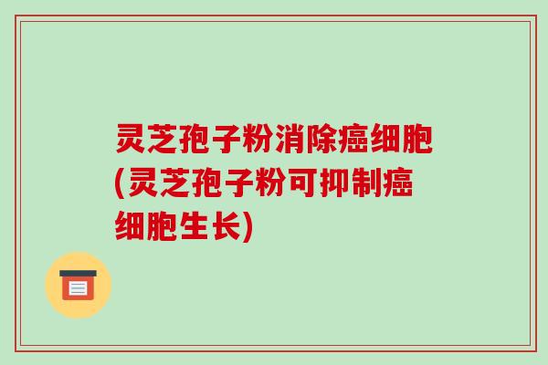 灵芝孢子粉消除癌细胞(灵芝孢子粉可抑制癌细胞生长)