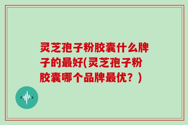 灵芝孢子粉胶囊什么牌子的最好(灵芝孢子粉胶囊哪个品牌最优?)