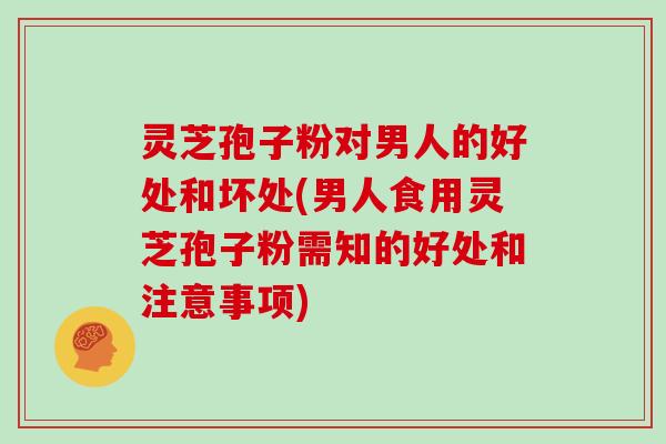 灵芝孢子粉对男人的好处和坏处(男人食用灵芝孢子粉需知的好处和注意事项)
