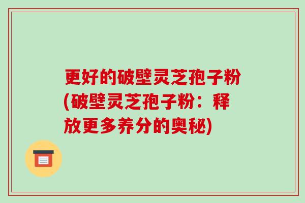 更好的破壁灵芝孢子粉(破壁灵芝孢子粉:释放更多养分的奥秘)