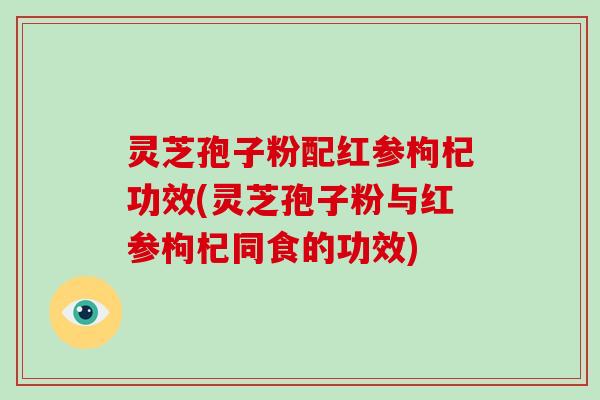 灵芝孢子粉配红参枸杞功效(灵芝孢子粉与红参枸杞同食的功效)