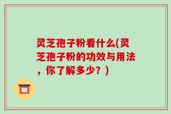 灵芝孢子粉看什么(灵芝孢子粉的功效与用法，你了解多少？)