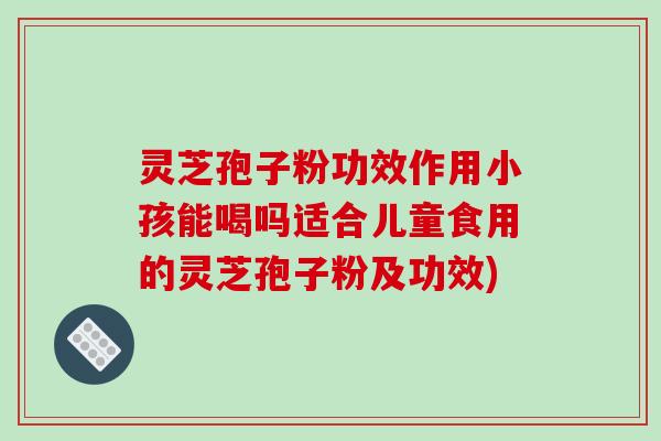 灵芝孢子粉功效作用小孩能喝吗适合儿童食用的灵芝孢子粉及功效)