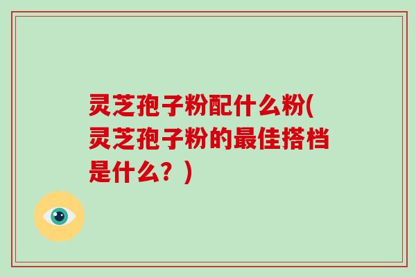 灵芝孢子粉配什么粉(灵芝孢子粉的最佳搭档是什么?)