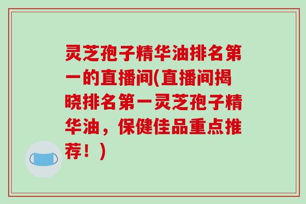 灵芝孢子精华油排名第一的直播间(直播间揭晓排名第一灵芝孢子精华油,保健佳品重点推荐!)