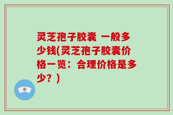 灵芝孢子胶囊 一般多少钱(灵芝孢子胶囊价格一览:合理价格是多少?)