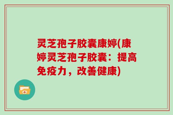 灵芝孢子胶囊康婷(康婷灵芝孢子胶囊：提高免疫力，改善健康)