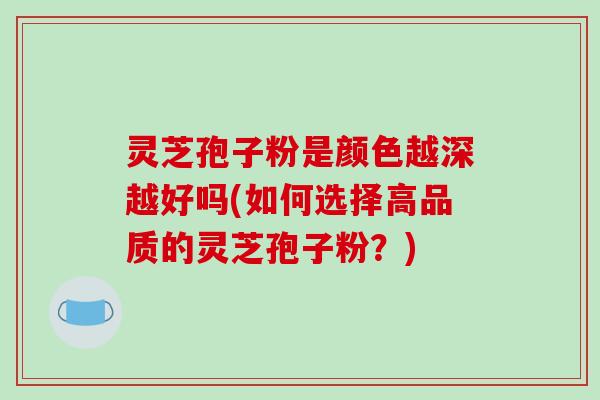 灵芝孢子粉是颜色越深越好吗(如何选择高品质的灵芝孢子粉?)