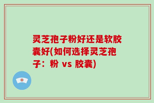 灵芝孢子粉好还是软胶囊好(如何选择灵芝孢子:粉 vs 胶囊)