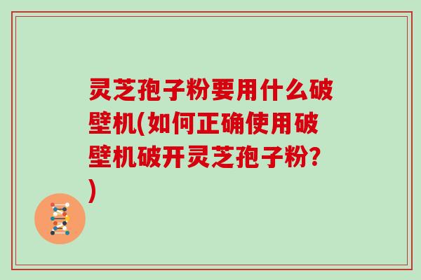 灵芝孢子粉要用什么破壁机(如何正确使用破壁机破开灵芝孢子粉?)