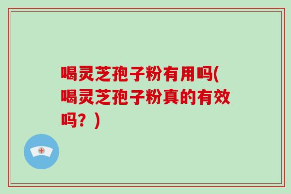 喝灵芝孢子粉有用吗(喝灵芝孢子粉真的有效吗？)