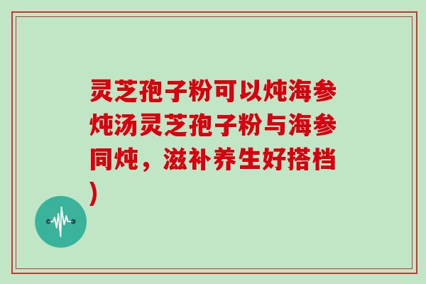 灵芝孢子粉可以炖海参炖汤灵芝孢子粉与海参同炖，滋补养生好搭档)