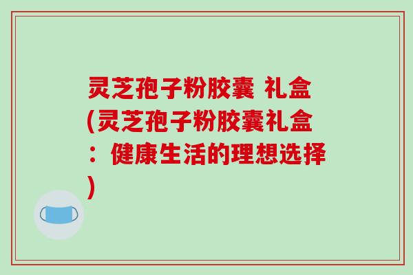 灵芝孢子粉胶囊 礼盒(灵芝孢子粉胶囊礼盒:健康生活的理想选择)
