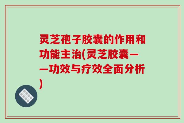 灵芝孢子胶囊的作用和功能主治(灵芝胶囊——功效与疗效全面分析)