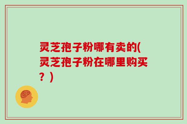 灵芝孢子粉哪有卖的(灵芝孢子粉在哪里购买?)