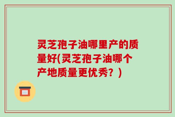 灵芝孢子油哪里产的质量好(灵芝孢子油哪个产地质量更优秀?)
