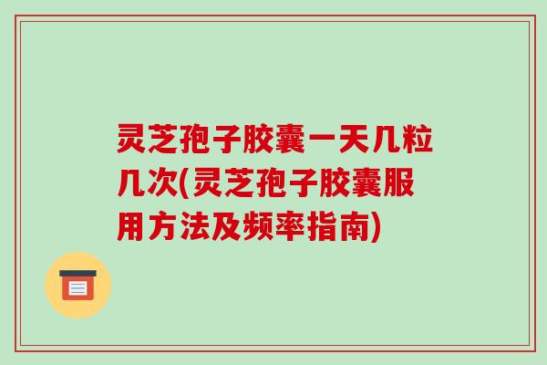 灵芝孢子胶囊一天几粒几次(灵芝孢子胶囊服用方法及频率指南)