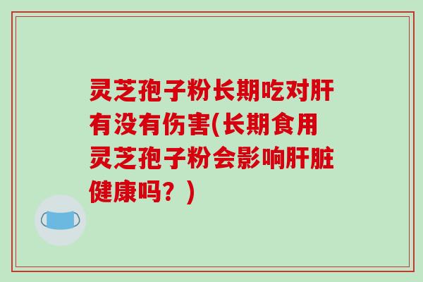 灵芝孢子粉长期吃对肝有没有伤害(长期食用灵芝孢子粉会影响肝脏健康吗？)