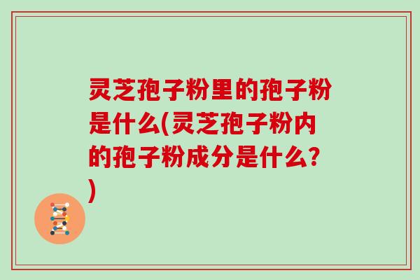 灵芝孢子粉里的孢子粉是什么(灵芝孢子粉内的孢子粉成分是什么？)
