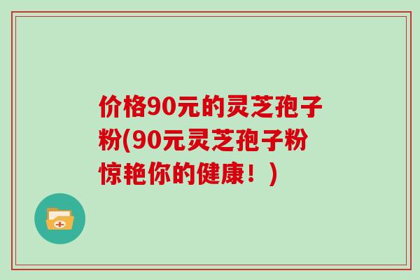 价格90元的灵芝孢子粉(90元灵芝孢子粉惊艳你的健康!)