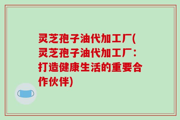灵芝孢子油代加工厂(灵芝孢子油代加工厂:打造健康生活的重要合作伙伴)
