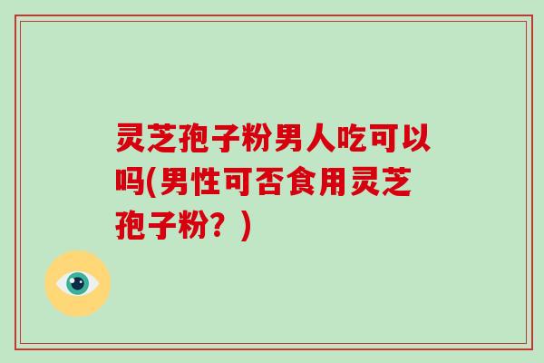 灵芝孢子粉男人吃可以吗(男性可否食用灵芝孢子粉?)