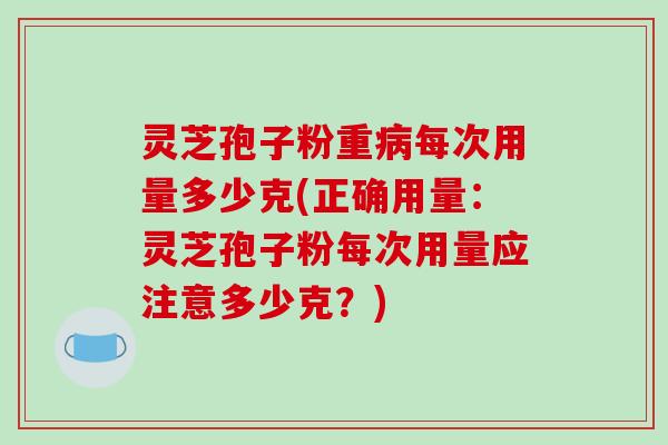 灵芝孢子粉重病每次用量多少克(正确用量:灵芝孢子粉每次用量应注意多少克?)