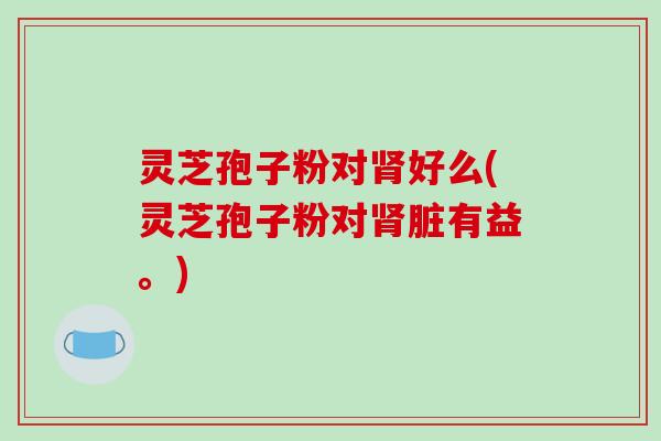 灵芝孢子粉对肾好么(灵芝孢子粉对肾脏有益。)