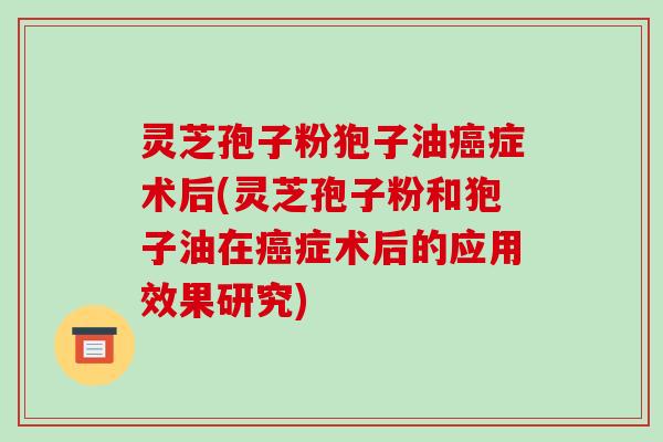 灵芝孢子粉狍子油癌症术后(灵芝孢子粉和狍子油在癌症术后的应用效果研究)