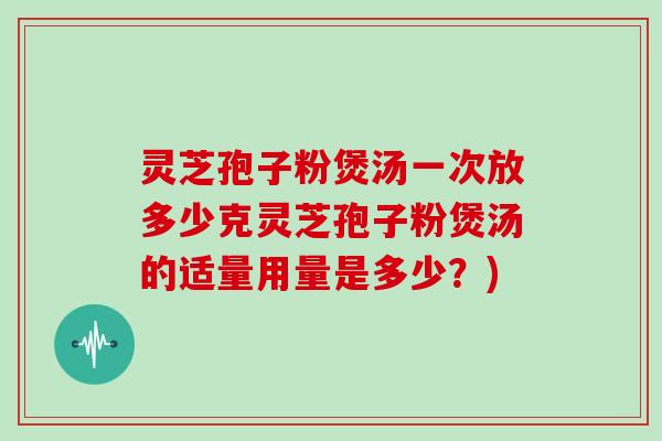 灵芝孢子粉煲汤一次放多少克灵芝孢子粉煲汤的适量用量是多少？)