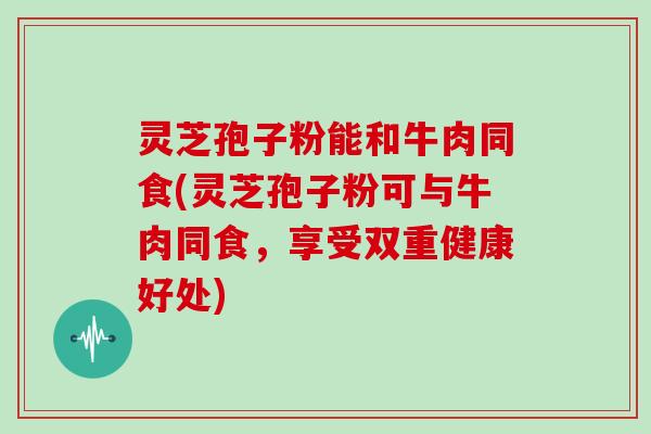 灵芝孢子粉能和牛肉同食(灵芝孢子粉可与牛肉同食，享受双重健康好处)