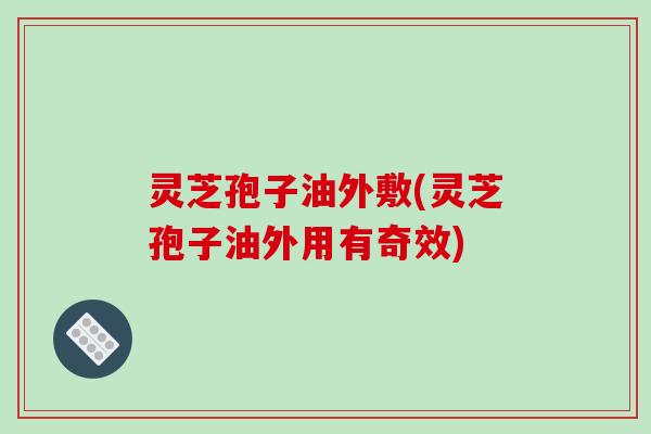 灵芝孢子油外敷(灵芝孢子油外用有奇效)