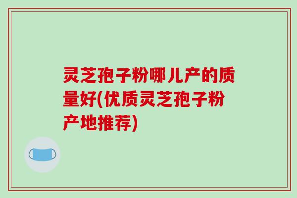 灵芝孢子粉哪儿产的质量好(优质灵芝孢子粉产地推荐)