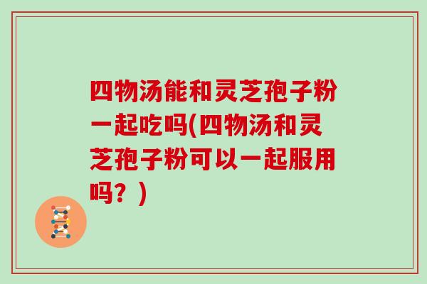 四物汤能和灵芝孢子粉一起吃吗(四物汤和灵芝孢子粉可以一起服用吗？)