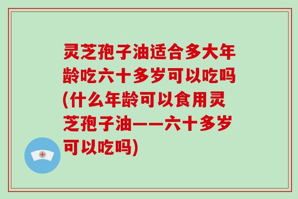 灵芝孢子油适合多大年龄吃六十多岁可以吃吗(什么年龄可以食用灵芝孢子油——六十多岁可以吃吗)