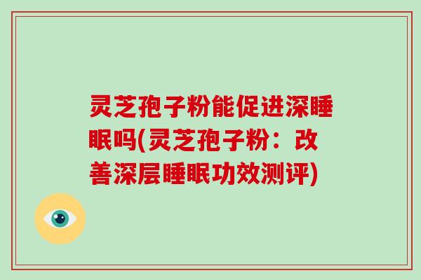 灵芝孢子粉能促进深睡眠吗(灵芝孢子粉:改善深层睡眠功效测评)