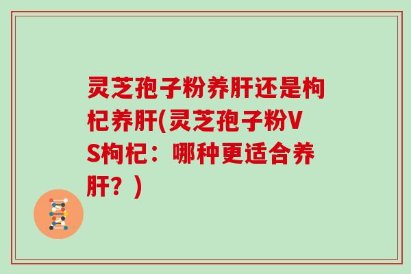 灵芝孢子粉养肝还是枸杞养肝(灵芝孢子粉VS枸杞：哪种更适合养肝？)