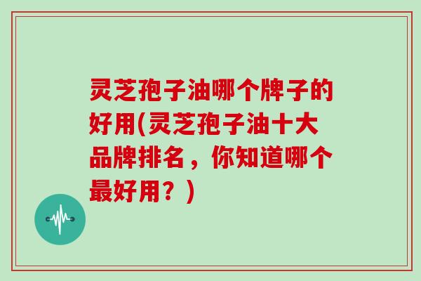 灵芝孢子油哪个牌子的好用(灵芝孢子油十大品牌排名,你知道哪个最好用?)