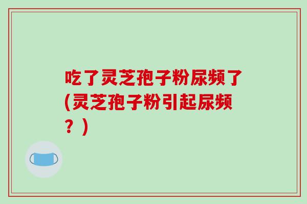 吃了灵芝孢子粉尿频了(灵芝孢子粉引起尿频？)