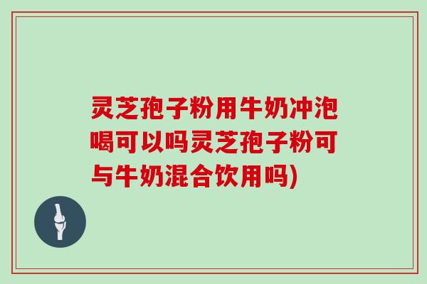 灵芝孢子粉用牛奶冲泡喝可以吗灵芝孢子粉可与牛奶混合饮用吗)