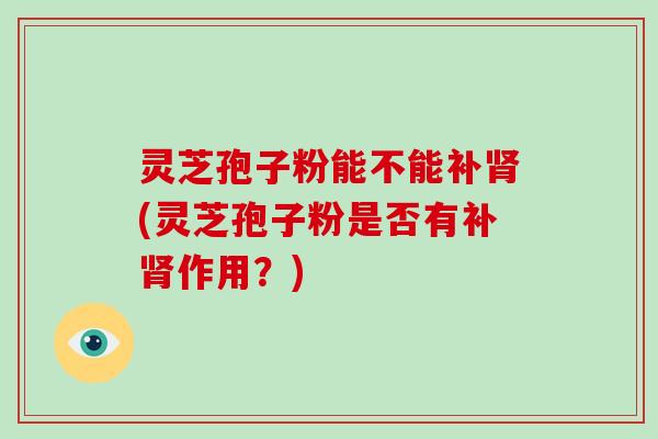 灵芝孢子粉能不能补肾(灵芝孢子粉是否有补肾作用?)