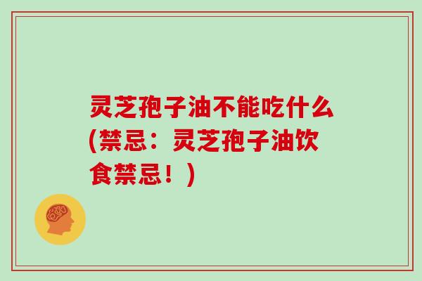 灵芝孢子油不能吃什么(禁忌:灵芝孢子油饮食禁忌!)