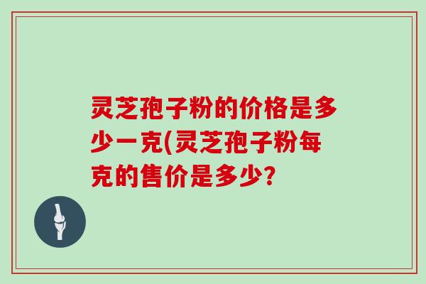 灵芝孢子粉的价格是多少一克(灵芝孢子粉每克的售价是多少?