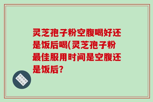 灵芝孢子粉空腹喝好还是饭后喝(灵芝孢子粉最佳服用时间是空腹还是饭后？