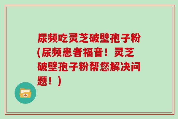 尿频吃灵芝破壁孢子粉(尿频患者福音!灵芝破壁孢子粉帮您解决问题!)