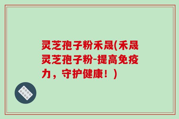 灵芝孢子粉禾晟(禾晟灵芝孢子粉-提高免疫力,守护健康!)