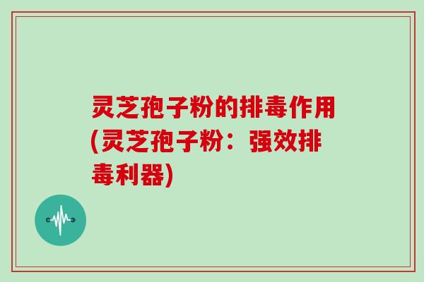 灵芝孢子粉的排毒作用(灵芝孢子粉:强效排毒利器)