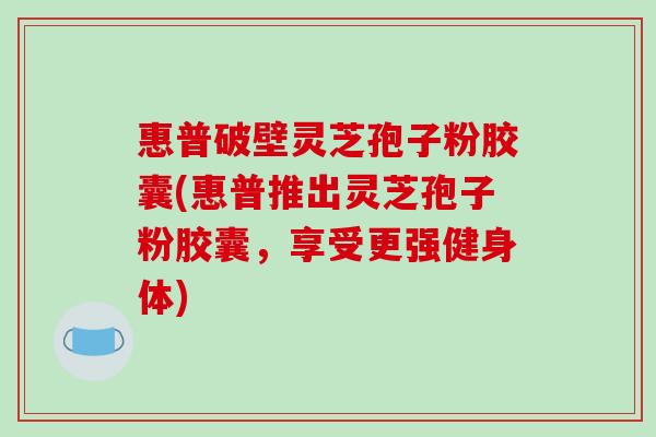 惠普破壁灵芝孢子粉胶囊(惠普推出灵芝孢子粉胶囊,享受更强健身体)
