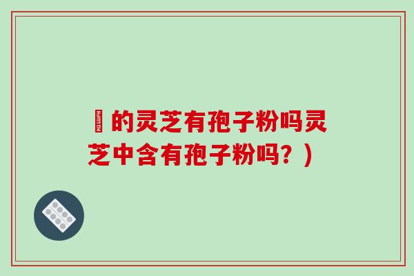 嫰的灵芝有孢子粉吗灵芝中含有孢子粉吗?)