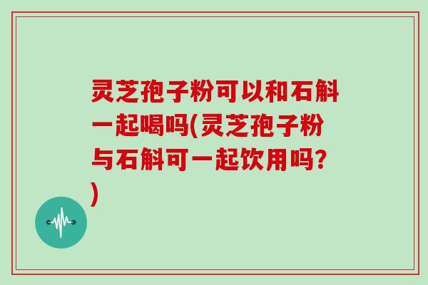 灵芝孢子粉可以和石斛一起喝吗(灵芝孢子粉与石斛可一起饮用吗？)